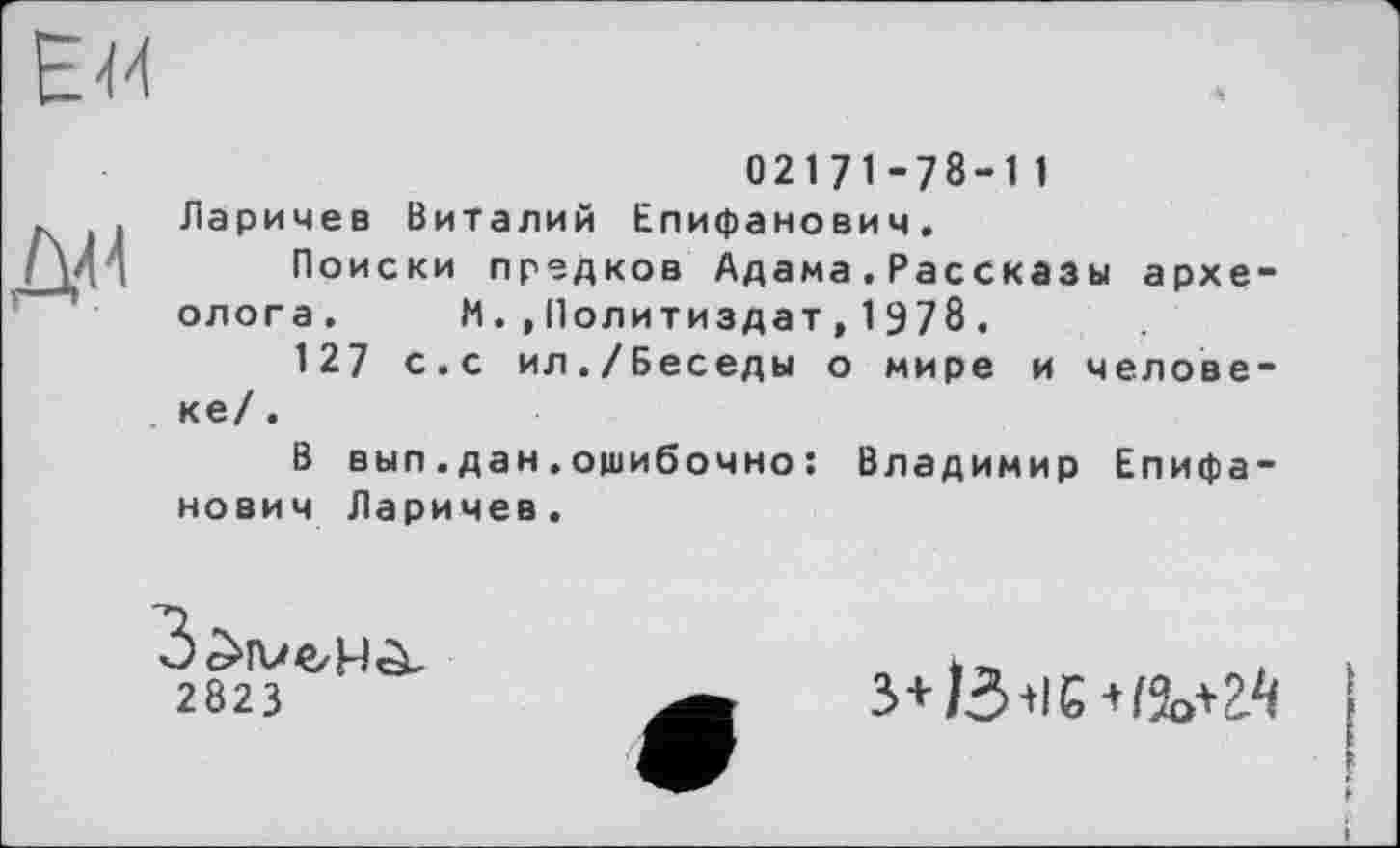 ﻿ЕМ
Ж
02171-78-11 Ларичев Виталий Епифанович.
Поиски предков Адама.Рассказы археолога. М.,Политиздат,1978.
127 с.с ил./Беседы о мире и человеке/ .
В вып.дан.ошибочно : Владимир Епифанович Ларичев.
2823
